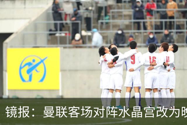 镜报：曼联客场对阵水晶宫改为晚间开球，红魔球迷遭遇返程难题